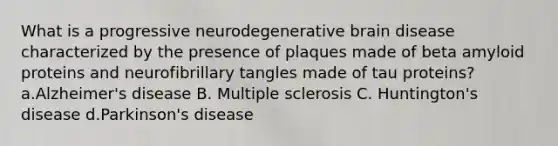 What is a progressive neurodegenerative brain disease characterized by the presence of plaques made of beta amyloid proteins and neurofibrillary tangles made of tau proteins? a.Alzheimer's disease B. Multiple sclerosis C. Huntington's disease d.Parkinson's disease