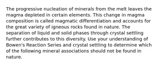 The progressive nucleation of minerals from the melt leaves the magma depleted in certain elements. This change in magma composition is called magmatic differentiation and accounts for the great variety of igneous rocks found in nature. The separation of liquid and solid phases through crystal settling further contributes to this diversity. Use your understanding of Bowen's Reaction Series and crystal settling to determine which of the following mineral associations should not be found in nature.