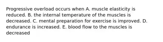 Progressive overload occurs when A. muscle elasticity is reduced. B. the internal temperature of the muscles is decreased. C. mental preparation for exercise is improved. D. endurance is increased. E. blood flow to the muscles is decreased