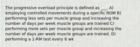 The progressive overload principle is defined as ___. A) employing controlled movements during a specific ROM B) performing less sets per muscle group and increasing the number of days per week muscle groups are trained C) performing more sets per muscle group and increasing the number of days per week muscle groups are trained. D) performing a 1-RM test every 6 wk