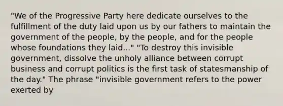 "We of the Progressive Party here dedicate ourselves to the fulfillment of the duty laid upon us by our fathers to maintain the government of the people, by the people, and for the people whose foundations they laid..." "To destroy this invisible government, dissolve the unholy alliance between corrupt business and corrupt politics is the first task of statesmanship of the day." The phrase "invisible government refers to the power exerted by