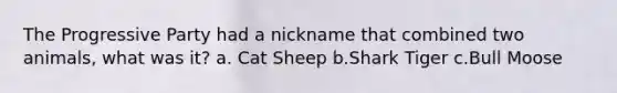 The Progressive Party had a nickname that combined two animals, what was it? a. Cat Sheep b.Shark Tiger c.Bull Moose