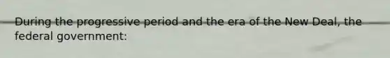 During the progressive period and the era of the New Deal, the federal government: