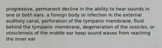 progressive, permanent decline in the ability to hear sounds in one or both ears. a foreign body or infection in the external auditory canal, perforation of the tympanic membrane, fluid behind the tympanic membrane, degeneration of the ossicles, or otosclerosis of the middle ear keep sound waves from reaching the inner ear