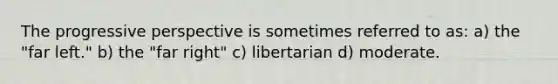 The progressive perspective is sometimes referred to as: a) the "far left." b) the "far right" c) libertarian d) moderate.