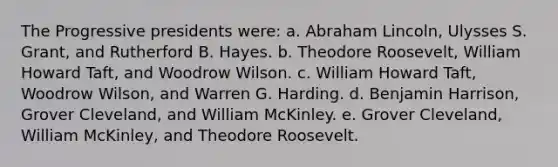 The Progressive presidents were: a. Abraham Lincoln, Ulysses S. Grant, and Rutherford B. Hayes. b. Theodore Roosevelt, William Howard Taft, and Woodrow Wilson. c. William Howard Taft, Woodrow Wilson, and Warren G. Harding. d. Benjamin Harrison, Grover Cleveland, and William McKinley. e. Grover Cleveland, William McKinley, and Theodore Roosevelt.