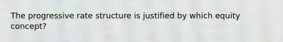 The progressive rate structure is justified by which equity concept?