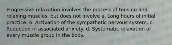 Progressive relaxation involves the process of tensing and relaxing muscles, but does not involve a. Long hours of initial practice. b. Activation of the sympathetic nervous system. c. Reduction in associated anxiety. d. Systematic relaxation of every muscle group in the body.