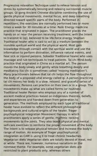 Progressive relaxation Technique used to relieve tension and stress by systematically tensing and relaxing successive muscle groups. Qi gong Ancient Chinese discipline combining the use of gentle physical movements, mental focus, and deep breathing directed toward specific parts of the body. Performed in repetitions, the exercises are normally performed two or more times a week for 30 minutes at a time. Reiki Energy medicine practice that originated in Japan. The practitioner places the hands on or near the person receiving treatment, with the intent to transmit ki (qi), believed to be life-force energy. Shaman Traditional healer who is said to act as a medium between the invisible spiritual world and the physical world. Most gain knowledge through contact with the spiritual world and use the information to perform divination, influence natural events, and heal sick or injured persons. Sobador Traditional healer who uses massage and rub techniques to treat patients. Tai chi Mind-body practice that originated in China as a martial art. The person moves the body slowly and gently while breathing deeply and meditating (tai chi is sometimes called "moving meditation"). Many practitioners believe that tai chi helps the flow throughout the body of a proposed vital energy called qi. A person practicing tai chi moves her body in a slow, relaxed, and graceful series of movements. Persons can practice on their own or in a group. The movements make up what are called forms (or routines). Traditional healer Person who employs any of a number of ancient medical practices based on indigenous theories, beliefs, and experiences and handed down from generation to generation. The methods employed by each type of traditional healer have evolved to reflect the different philosophical backgrounds and cultural origins of the healer. Trager psychophysical integration Movement therapy in which practitioners apply a series of gentle, rhythmic rocking movements to the joints. They also teach physical and mental self-care exercises to reinforce the proper movement of the body. The intent is to release physical tension and increase the body's range of motion. An example of Trager psychophysical integration as CAM is using it to treat chronic headaches. Vegetarian diets Vegetarian diets are totally devoid of meat, red or white. There are, however, numerous variations on the nonmeat theme. For example, some vegetarian diets are restricted to plant products only, whereas others