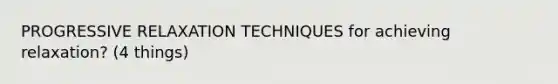 PROGRESSIVE RELAXATION TECHNIQUES for achieving relaxation? (4 things)