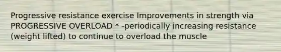 Progressive resistance exercise Improvements in strength via PROGRESSIVE OVERLOAD * -periodically increasing resistance (weight lifted) to continue to overload the muscle