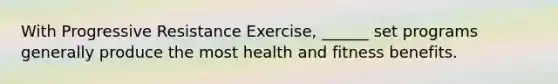 With Progressive Resistance Exercise, ______ set programs generally produce the most health and fitness benefits.