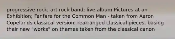 progressive rock; art rock band; live album Pictures at an Exhibition; Fanfare for the Common Man - taken from Aaron Copelands classical version; rearranged classical pieces, basing their new "works" on themes taken from the classical canon