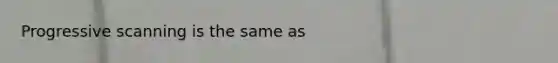 Progressive scanning is the same as
