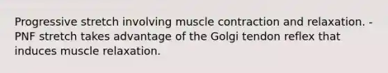 Progressive stretch involving muscle contraction and relaxation. - PNF stretch takes advantage of the Golgi tendon reflex that induces muscle relaxation.