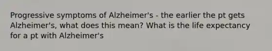 Progressive symptoms of Alzheimer's - the earlier the pt gets Alzheimer's, what does this mean? What is the life expectancy for a pt with Alzheimer's