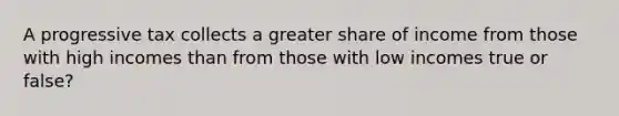 A progressive tax collects a greater share of income from those with high incomes than from those with low incomes true or false?