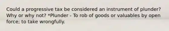 Could a progressive tax be considered an instrument of plunder? Why or why not? *Plunder - To rob of goods or valuables by open force; to take wrongfully.