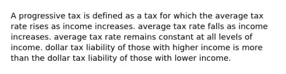 A progressive tax is defined as a tax for which the average tax rate rises as income increases. average tax rate falls as income increases. average tax rate remains constant at all levels of income. dollar tax liability of those with higher income is <a href='https://www.questionai.com/knowledge/keWHlEPx42-more-than' class='anchor-knowledge'>more than</a> the dollar tax liability of those with lower income.