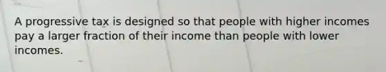 A progressive tax is designed so that people with higher incomes pay a larger fraction of their income than people with lower incomes.