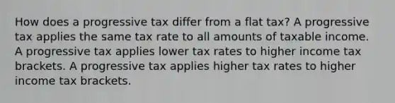 How does a progressive tax differ from a flat tax? A progressive tax applies the same tax rate to all amounts of taxable income. A progressive tax applies lower tax rates to higher income tax brackets. A progressive tax applies higher tax rates to higher income tax brackets.