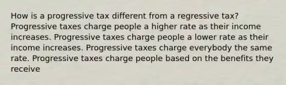 How is a progressive tax different from a regressive tax? Progressive taxes charge people a higher rate as their income increases. Progressive taxes charge people a lower rate as their income increases. Progressive taxes charge everybody the same rate. Progressive taxes charge people based on the benefits they receive