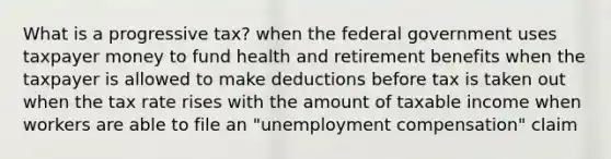 What is a progressive tax? when the federal government uses taxpayer money to fund health and retirement benefits when the taxpayer is allowed to make deductions before tax is taken out when the tax rate rises with the amount of taxable income when workers are able to file an "unemployment compensation" claim