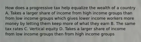 How does a progressive tax help equalize the wealth of a country A. Takes a larger share of income from high income groups than from low income groups which gives lower income workers more money by letting them keep more of what they earn B. The same tax rates C. Vertical equity D. Takes a larger share of income from low income groups then from high income groups