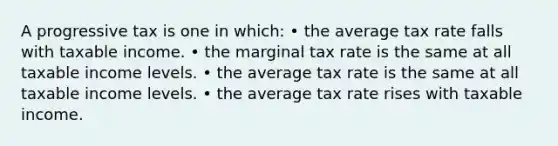 A progressive tax is one in which: • the average tax rate falls with taxable income. • the marginal tax rate is the same at all taxable income levels. • the average tax rate is the same at all taxable income levels. • the average tax rate rises with taxable income.