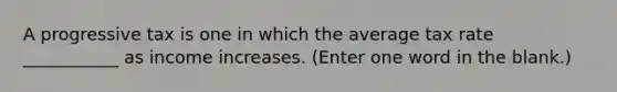 A progressive tax is one in which the average tax rate ___________ as income increases. (Enter one word in the blank.)