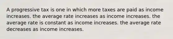 A progressive tax is one in which more taxes are paid as income increases. the average rate increases as income increases. the average rate is constant as income increases. the average rate decreases as income increases.