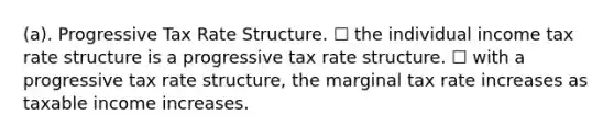 (a). Progressive Tax Rate Structure. ☐ the individual income tax rate structure is a progressive tax rate structure. ☐ with a progressive tax rate structure, the marginal tax rate increases as taxable income increases.