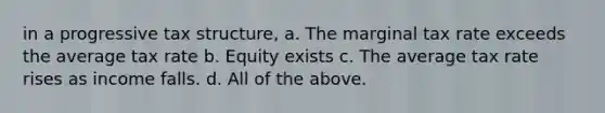 in a progressive tax structure, a. The marginal tax rate exceeds the average tax rate b. Equity exists c. The average tax rate rises as income falls. d. All of the above.