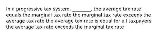 In a progressive tax system, ________. the average tax rate equals the marginal tax rate the marginal tax rate exceeds the average tax rate the average tax rate is equal for all taxpayers the average tax rate exceeds the marginal tax rate