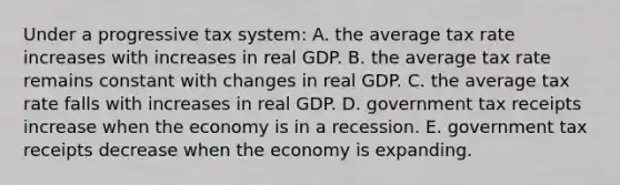 Under a progressive tax system: A. the average tax rate increases with increases in real GDP. B. the average tax rate remains constant with changes in real GDP. C. the average tax rate falls with increases in real GDP. D. government tax receipts increase when the economy is in a recession. E. government tax receipts decrease when the economy is expanding.