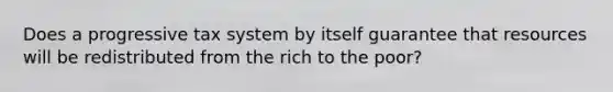 Does a progressive tax system by itself guarantee that resources will be redistributed from the rich to the poor?