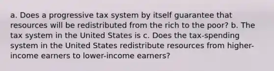 a. Does a progressive tax system by itself guarantee that resources will be redistributed from the rich to the poor? b. The tax system in the United States is c. Does the tax-spending system in the United States redistribute resources from higher-income earners to lower-income earners?