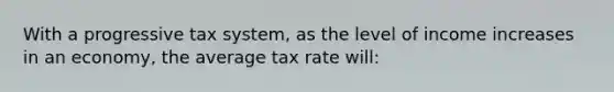 With a progressive tax system, as the level of income increases in an economy, the average tax rate will: