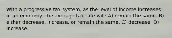 With a progressive tax system, as the level of income increases in an economy, the average tax rate will: A) remain the same. B) either decrease, increase, or remain the same. C) decrease. D) increase.