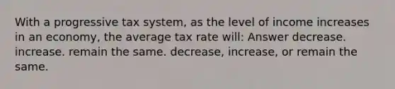 With a progressive tax system, as the level of income increases in an economy, the average tax rate will: Answer decrease. increase. remain the same. decrease, increase, or remain the same.