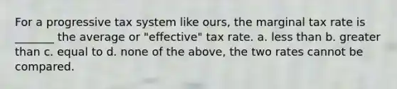 For a progressive tax system like ours, the marginal tax rate is _______ the average or "effective" tax rate. a. less than b. greater than c. equal to d. none of the above, the two rates cannot be compared.