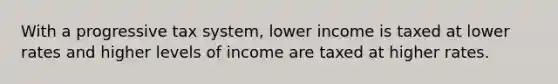 With a progressive tax system, lower income is taxed at lower rates and higher levels of income are taxed at higher rates.