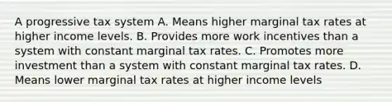 A progressive tax system A. Means higher marginal tax rates at higher income levels. B. Provides more work incentives than a system with constant marginal tax rates. C. Promotes more investment than a system with constant marginal tax rates. D. Means lower marginal tax rates at higher income levels