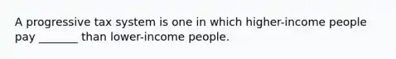 A progressive tax system is one in which higher-income people pay _______ than lower-income people.