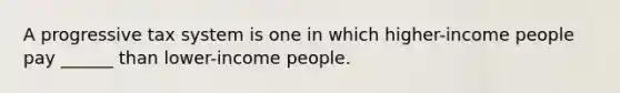 A progressive tax system is one in which higher-income people pay ______ than lower-income people.