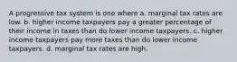 A progressive tax system is one where a. marginal tax rates are low. b. higher income taxpayers pay a greater percentage of their income in taxes than do lower income taxpayers. c. higher income taxpayers pay more taxes than do lower income taxpayers. d. marginal tax rates are high.