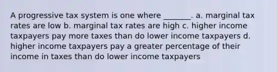 A progressive tax system is one where _______. a. marginal tax rates are low b. marginal tax rates are high c. higher income taxpayers pay more taxes than do lower income taxpayers d. higher income taxpayers pay a greater percentage of their income in taxes than do lower income taxpayers