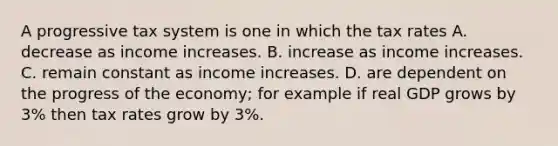 A progressive tax system is one in which the tax rates A. decrease as income increases. B. increase as income increases. C. remain constant as income increases. D. are dependent on the progress of the​ economy; for example if real GDP grows by​ 3% then tax rates grow by​ 3%.