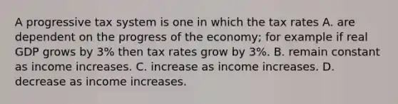 A progressive tax system is one in which the tax rates A. are dependent on the progress of the​ economy; for example if real GDP grows by​ 3% then tax rates grow by​ 3%. B. remain constant as income increases. C. increase as income increases. D. decrease as income increases.