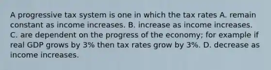 A progressive tax system is one in which the tax rates A. remain constant as income increases. B. increase as income increases. C. are dependent on the progress of the​ economy; for example if real GDP grows by​ 3% then tax rates grow by​ 3%. D. decrease as income increases.